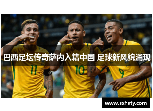 巴西足坛传奇萨内入籍中国 足球新风貌涌现