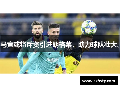 马竞或将斥资引进朗格莱，助力球队壮大。